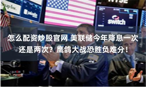 怎么配资炒股官网 美联储今年降息一次还是两次？鹰鸽大战恐胜负难分！