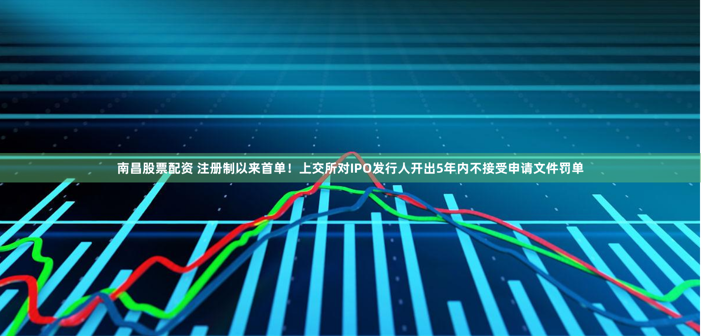南昌股票配资 注册制以来首单！上交所对IPO发行人开出5年内不接受申请文件罚单