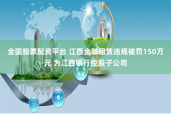 全国股票配资平台 江西金融租赁违规被罚150万元 为江西银行控股子公司
