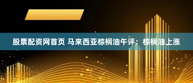 股票配资网首页 马来西亚棕榈油午评：棕榈油上涨