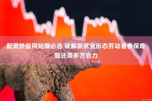 配资炒股网站蹿必选 破解新就业形态劳动者参保难题还需多方合力