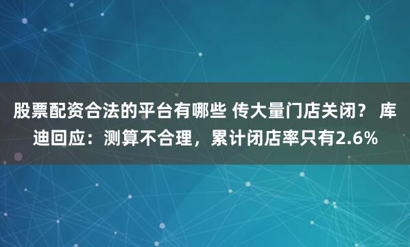 股票配资合法的平台有哪些 传大量门店关闭？ 库迪回应：测算不合理，累计闭店率只有2.6%