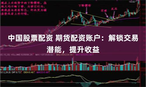 中国股票配资 期货配资账户：解锁交易潜能，提升收益