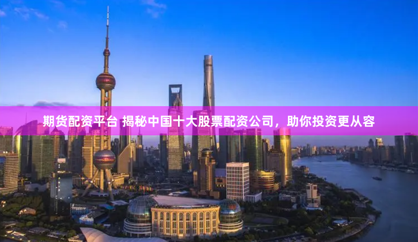 期货配资平台 揭秘中国十大股票配资公司，助你投资更从容