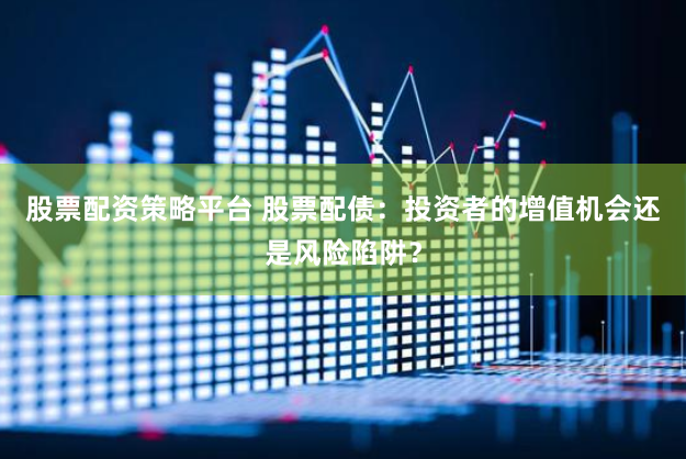 股票配资策略平台 股票配债：投资者的增值机会还是风险陷阱？