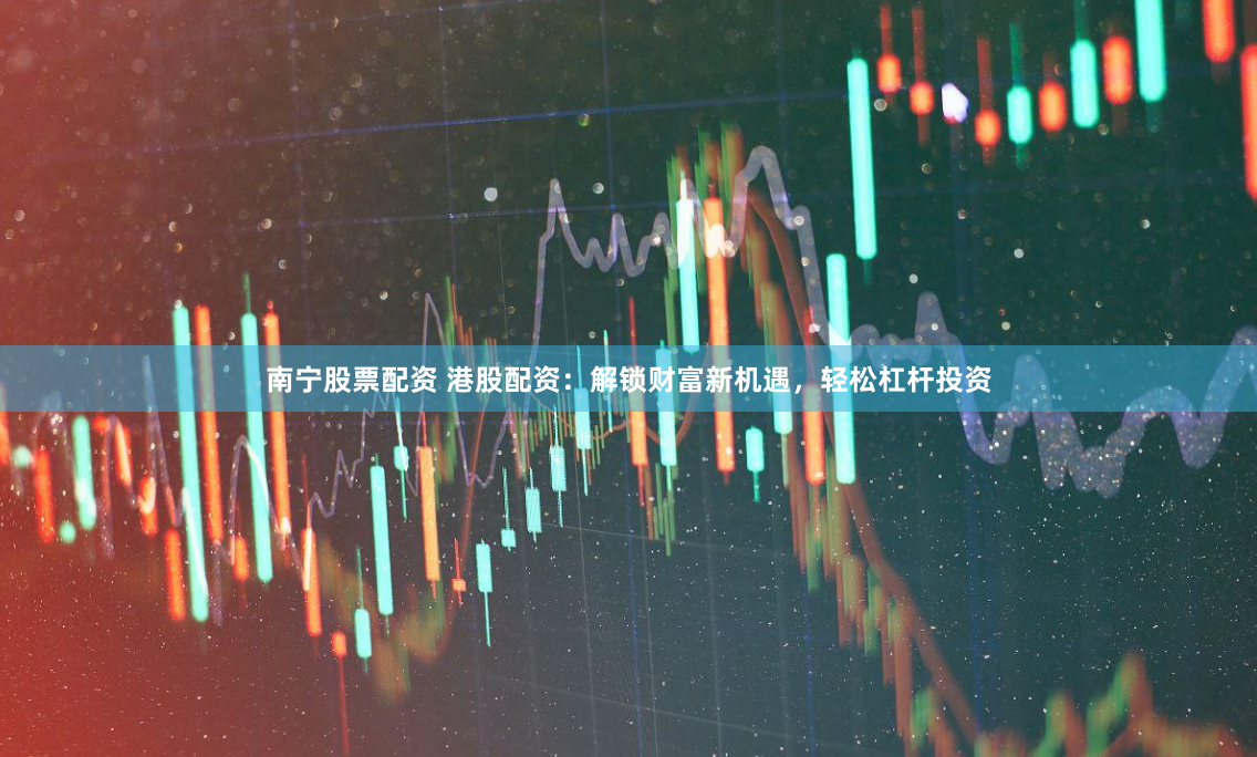 南宁股票配资 港股配资：解锁财富新机遇，轻松杠杆投资