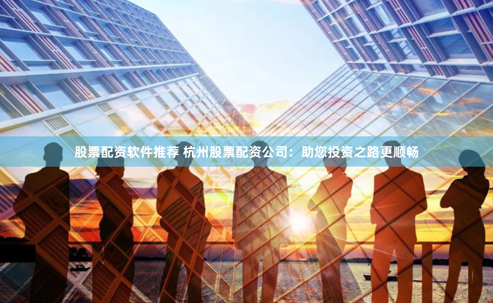 股票配资软件推荐 杭州股票配资公司：助您投资之路更顺畅
