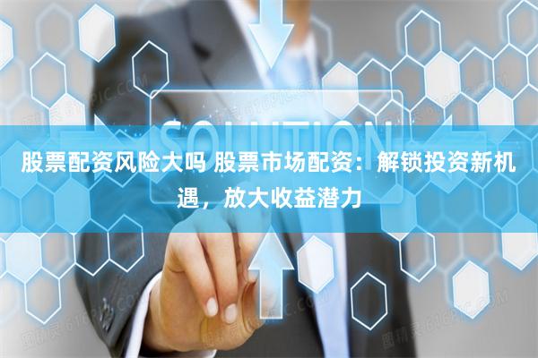 股票配资风险大吗 股票市场配资：解锁投资新机遇，放大收益潜力