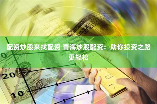 配资炒股来找配资 青海炒股配资：助你投资之路更轻松