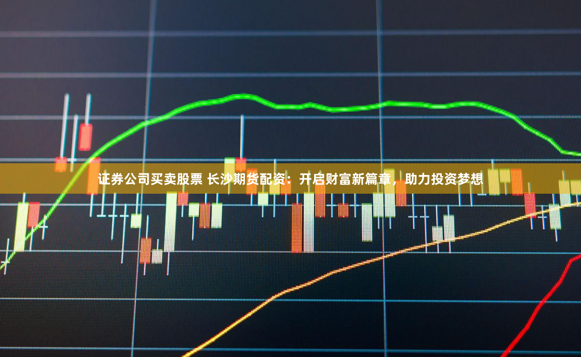 证券公司买卖股票 长沙期货配资：开启财富新篇章，助力投资梦想
