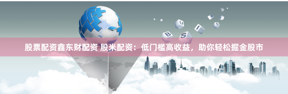 股票配资鑫东财配资 股米配资：低门槛高收益，助你轻松掘金股市