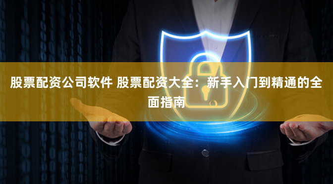 股票配资公司软件 股票配资大全：新手入门到精通的全面指南