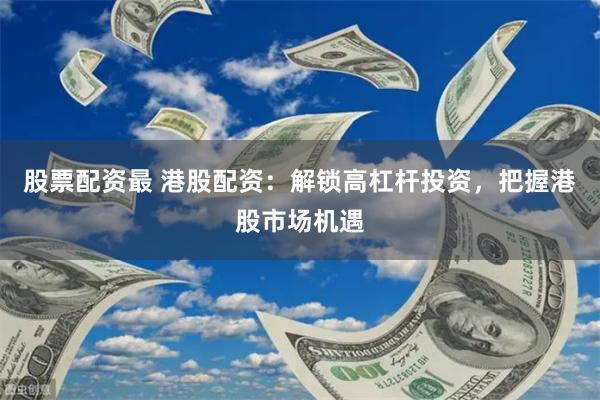 股票配资最 港股配资：解锁高杠杆投资，把握港股市场机遇