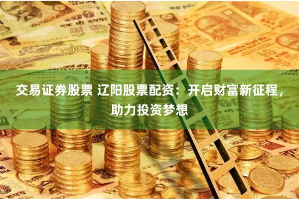交易证券股票 辽阳股票配资：开启财富新征程，助力投资梦想
