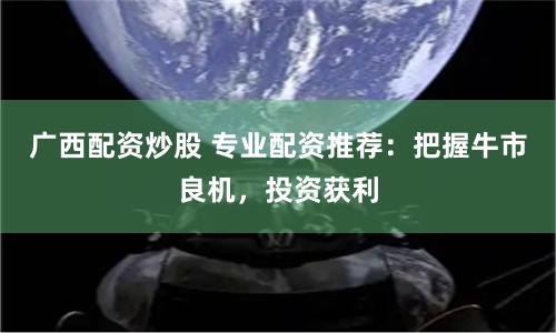 广西配资炒股 专业配资推荐:把握牛市良机,投资获利